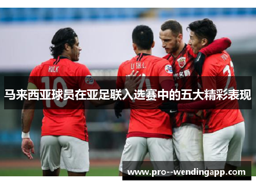 马来西亚球员在亚足联入选赛中的五大精彩表现
