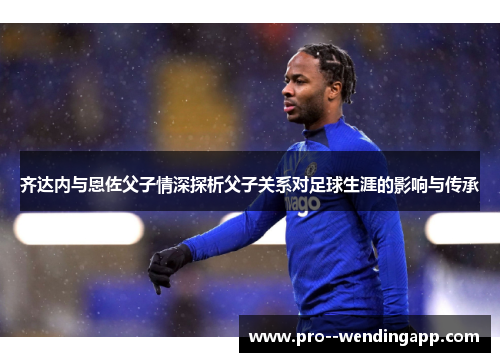 齐达内与恩佐父子情深探析父子关系对足球生涯的影响与传承