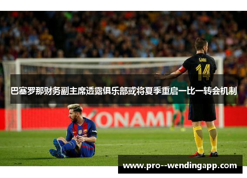 巴塞罗那财务副主席透露俱乐部或将夏季重启一比一转会机制