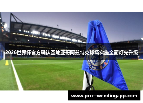 2026世界杯官方确认圣地亚哥阿兹特克球场实施全面灯光升级