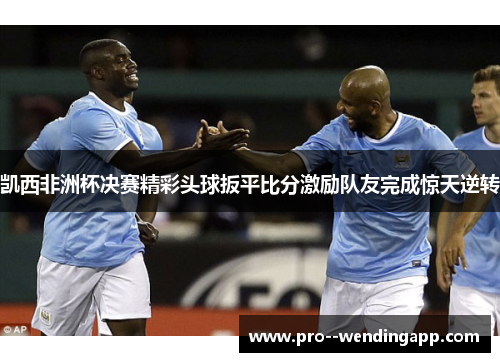 凯西非洲杯决赛精彩头球扳平比分激励队友完成惊天逆转