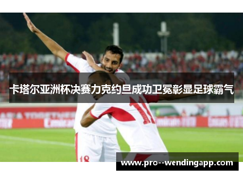 卡塔尔亚洲杯决赛力克约旦成功卫冕彰显足球霸气