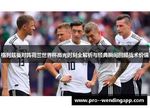格列兹曼对阵荷兰世界杯高光时刻全解析与经典瞬间回顾战术价值