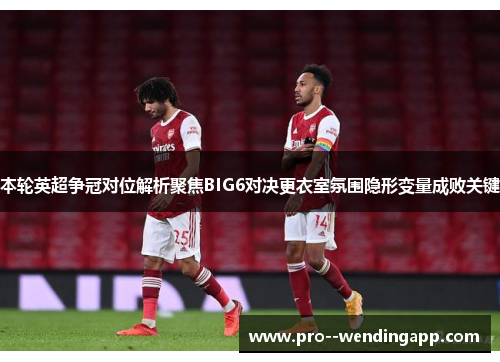 本轮英超争冠对位解析聚焦BIG6对决更衣室氛围隐形变量成败关键